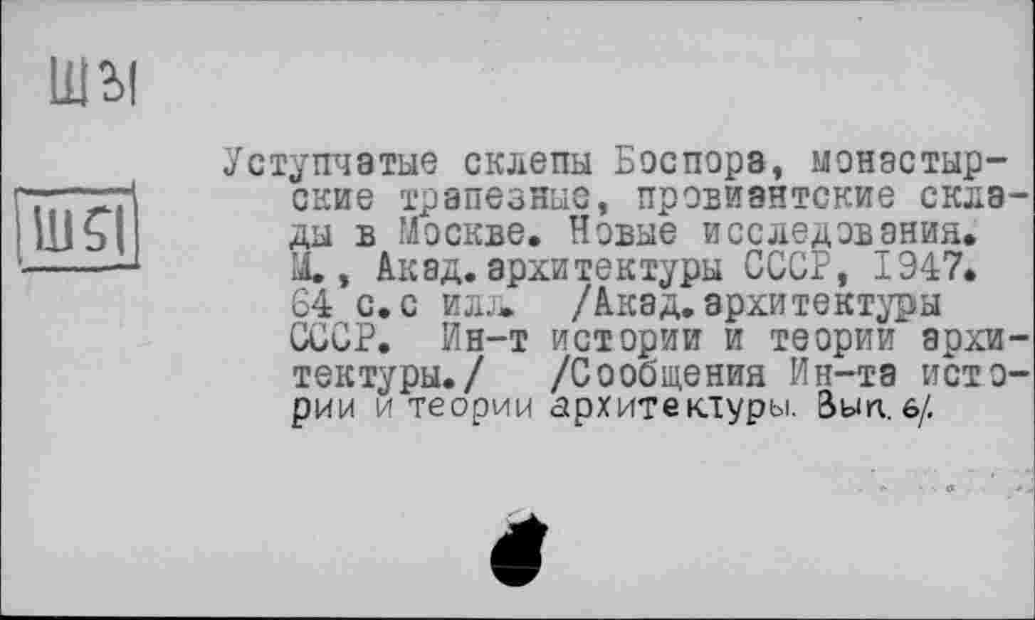 ﻿Шзі
Ul Я
Уступчатые склепы Боспора, монастырские трапезные, провиантские склады в Москве. Новые исследования. X, Акад, архитектуры СССР, 1947. 64 с. с илл. /Акад. архитектуры СССР. Ин-т истории и теории архитектуры./ /Сообщения Ин-та истории и теории архитектуры. Вып. 6/.